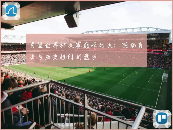 男篮世界杯决赛巅峰对决：现场直击与历史性时刻盘点