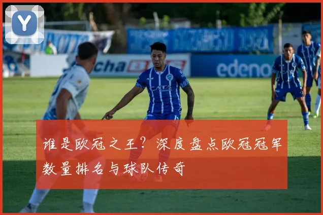谁是欧冠之王？深度盘点欧冠冠军数量排名与球队传奇