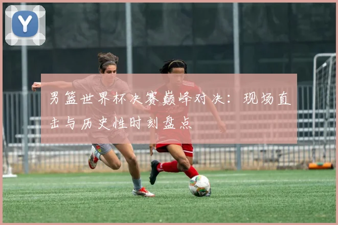 男篮世界杯决赛巅峰对决：现场直击与历史性时刻盘点