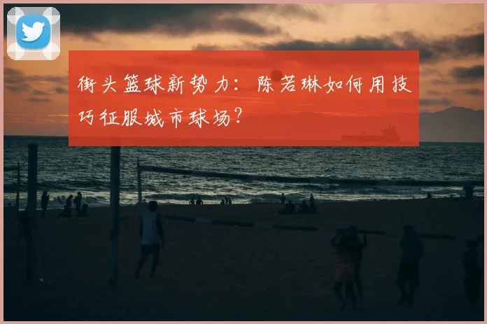 街头篮球新势力：陈若琳如何用技巧征服城市球场？