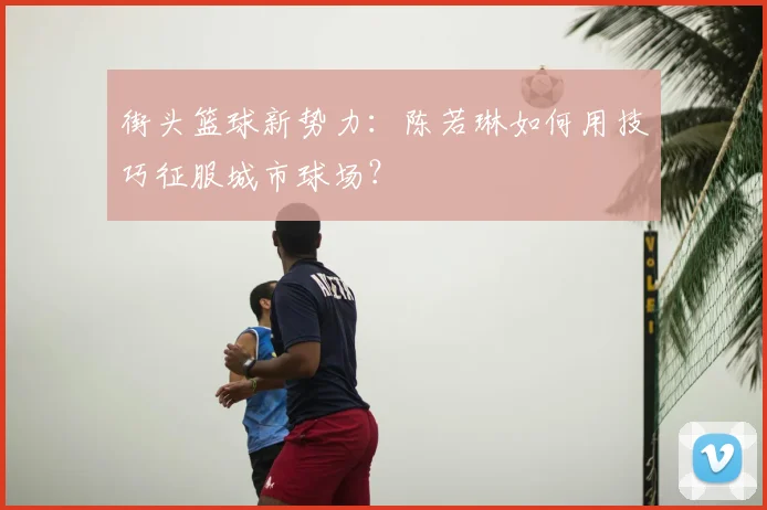 街头篮球新势力：陈若琳如何用技巧征服城市球场？